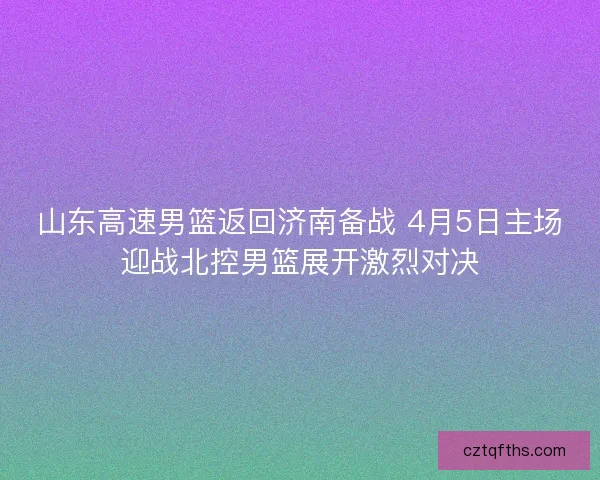 山东高速男篮返回济南备战 4月5日主场迎战北控男篮展开激烈对决 山东高速男篮返回济南备战 4月5日主场迎战北控男篮展开激烈对决