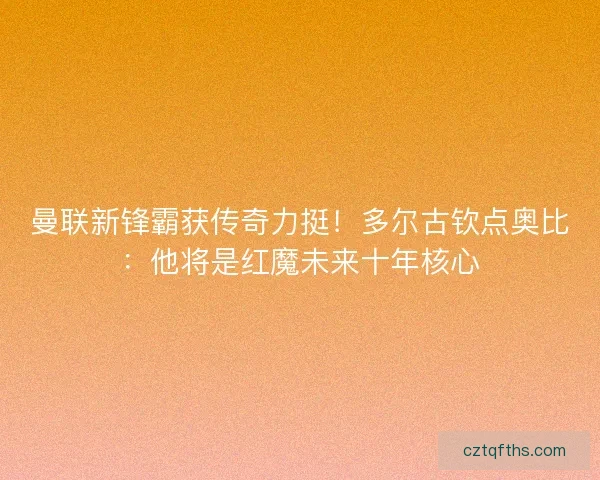 曼联新锋霸获传奇力挺！多尔古钦点奥比：他将是红魔未来十年核心