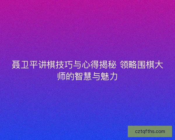 聂卫平讲棋技巧与心得揭秘 领略围棋大师的智慧与魅力 聂卫平讲棋技巧与心得揭秘 领略围棋大师的智慧与魅力