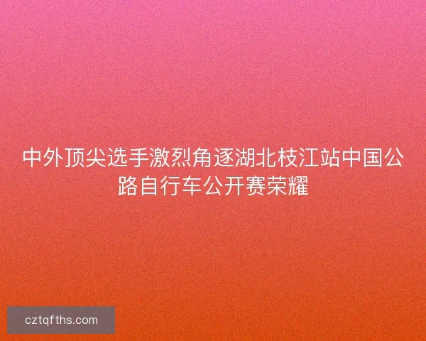 中外顶尖选手激烈角逐湖北枝江站中国公路自行车公开赛荣耀