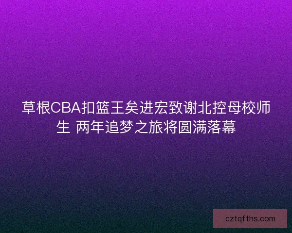 草根CBA扣篮王矣进宏致谢北控母校师生 两年追梦之旅将圆满落幕 草根CBA扣篮王矣进宏致谢北控母校师生 两年追梦之旅将圆满落幕