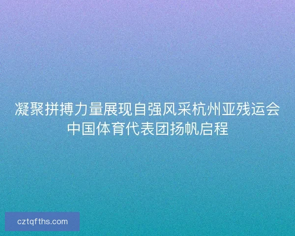 凝聚拼搏力量展现自强风采杭州亚残运会中国体育代表团扬帆启程 凝聚拼搏力量展现自强风采杭州亚残运会中国体育代表团扬帆启程