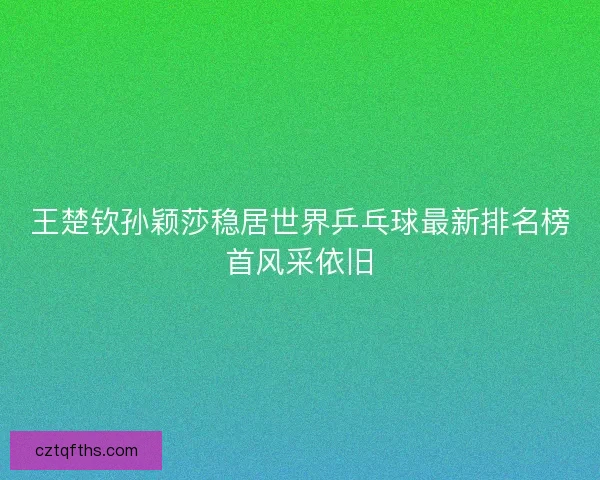 王楚钦孙颖莎稳居世界乒乓球最新排名榜首风采依旧 王楚钦孙颖莎稳居世界乒乓球最新排名榜首风采依旧