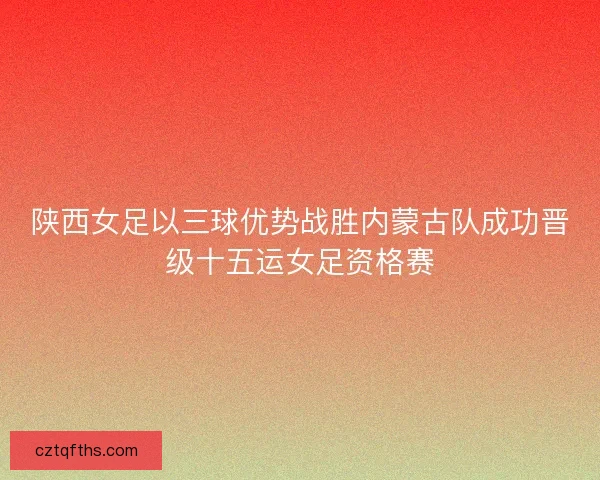 陕西女足以三球优势战胜内蒙古队成功晋级十五运女足资格赛