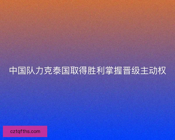 中国队力克泰国取得胜利掌握晋级主动权 中国队力克泰国取得胜利掌握晋级主动权
