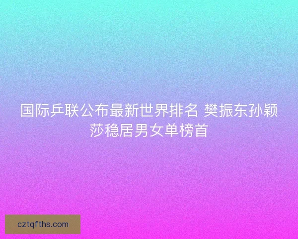 国际乒联公布最新世界排名 樊振东孙颖莎稳居男女单榜首 国际乒联公布最新世界排名 樊振东孙颖莎稳居男女单榜首
