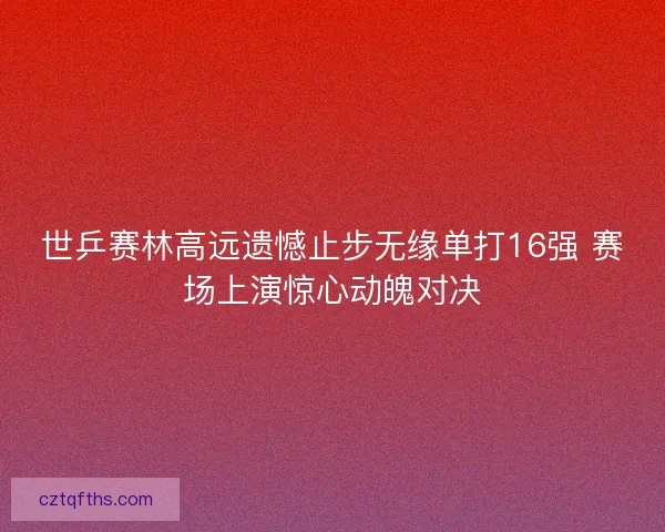 世乒赛林高远遗憾止步无缘单打16强 赛场上演惊心动魄对决 世乒赛林高远遗憾止步无缘单打16强 赛场上演惊心动魄对决
