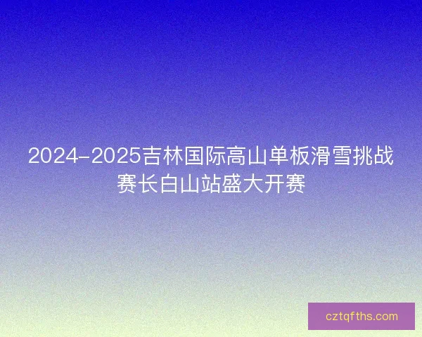 2024-2025吉林国际高山单板滑雪挑战赛长白山站盛大开赛 2024-2025吉林国际高山单板滑雪挑战赛长白山站盛大开赛