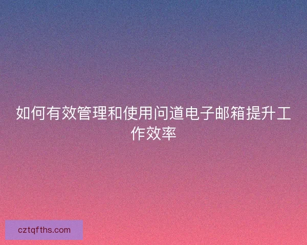 如何有效管理和使用问道电子邮箱提升工作效率 如何有效管理和使用问道电子邮箱提升工作效率