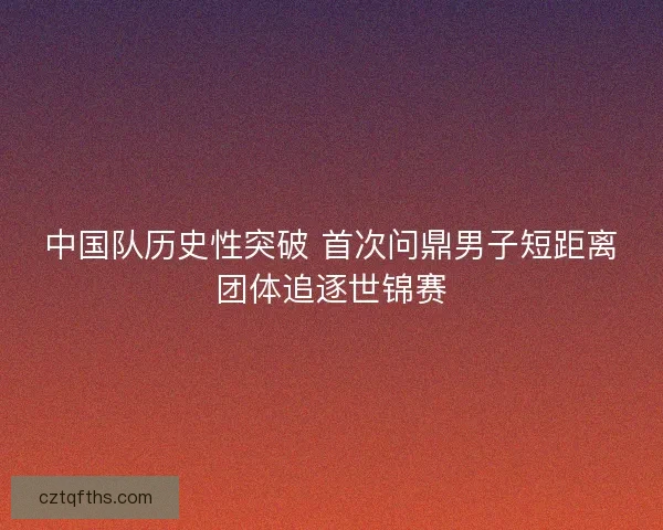 中国队历史性突破 首次问鼎男子短距离团体追逐世锦赛