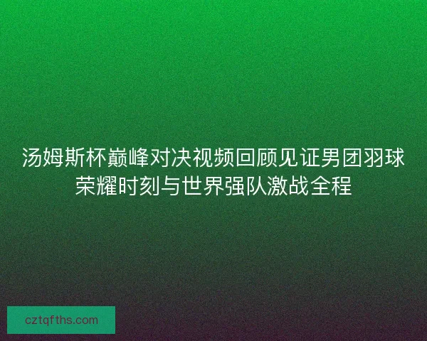 汤姆斯杯巅峰对决视频回顾见证男团羽球荣耀时刻与世界强队激战全程 汤姆斯杯巅峰对决视频回顾见证男团羽球荣耀时刻与世界强队激战全程